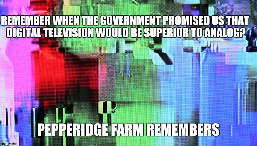 REMEMBER WHEN THE GOVERNMENT PROMISED US THAT DIGITAL TELEVISION WOULD BE SUPERIOR TO ANALOG? PEPPERIDGE FARM REMEMBERS | image tagged in pepperidge farm remembers promise,digital television,poor tv reception,government lies | made w/ Imgflip meme maker