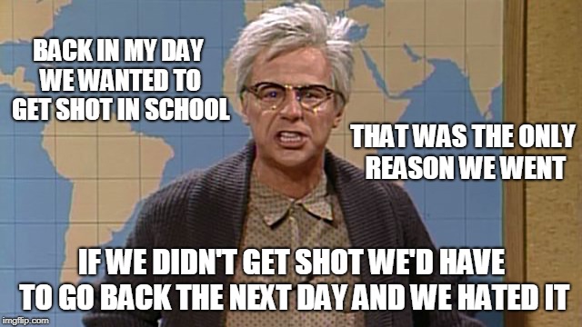 back in my day | BACK IN MY DAY WE WANTED TO GET SHOT IN SCHOOL; THAT WAS THE ONLY REASON WE WENT; IF WE DIDN'T GET SHOT WE'D HAVE TO GO BACK THE NEXT DAY AND WE HATED IT | image tagged in back in my day | made w/ Imgflip meme maker