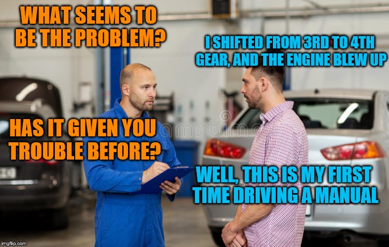 WHAT SEEMS TO BE THE PROBLEM? I SHIFTED FROM 3RD TO 4TH GEAR, AND THE ENGINE BLEW UP HAS IT GIVEN YOU TROUBLE BEFORE? WELL, THIS IS MY FIRST | made w/ Imgflip meme maker