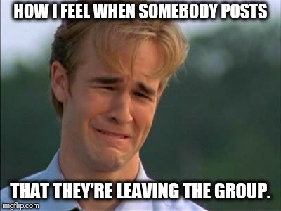 Need attention | HOW I FEEL WHEN SOMEBODY POSTS; THAT THEY'RE LEAVING THE GROUP. | image tagged in need attention | made w/ Imgflip meme maker