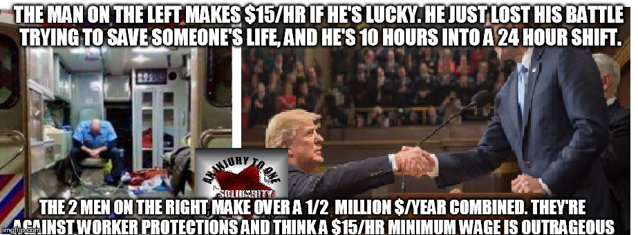 know your enemies |  THE MAN ON THE LEFT MAKES $15/HR IF HE'S LUCKY. HE JUST LOST HIS BATTLE TRYING TO SAVE SOMEONE'S LIFE, AND HE'S 10 HOURS INTO A 24 HOUR SHIFT. THE 2 MEN ON THE RIGHT MAKE OVER A 1/2  MILLION $/YEAR COMBINED. THEY'RE AGAINST WORKER PROTECTIONS AND THINK A $15/HR MINIMUM WAGE IS OUTRAGEOUS | image tagged in classwar,solidarity,owningclasshero,fightfor15,living wage,workers unite | made w/ Imgflip meme maker