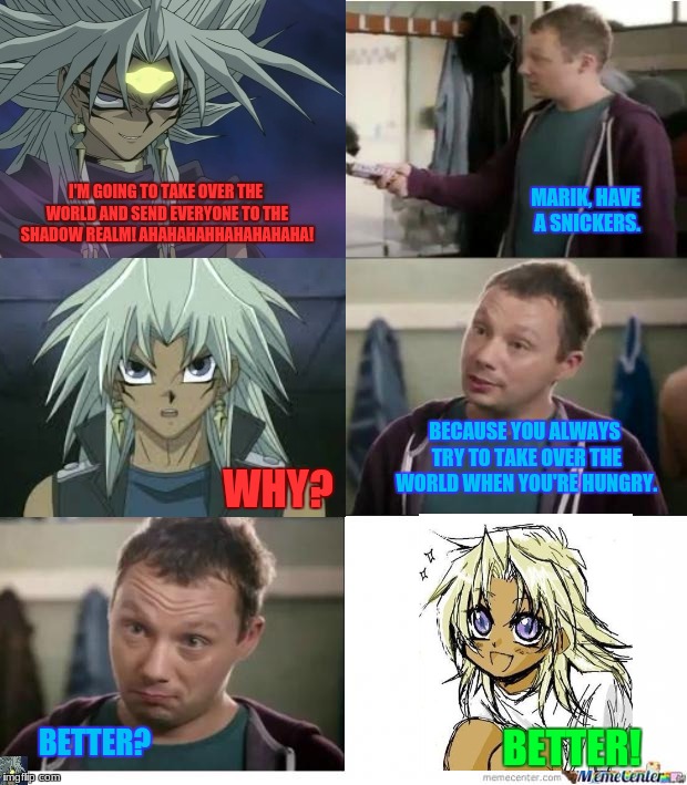 Marik, Have a Snickers | I'M GOING TO TAKE OVER THE WORLD AND SEND EVERYONE TO THE SHADOW REALM! AHAHAHAHHAHAHAHAHA! MARIK, HAVE A SNICKERS. BECAUSE YOU ALWAYS TRY TO TAKE OVER THE WORLD WHEN YOU'RE HUNGRY. WHY? BETTER? BETTER! | image tagged in yugioh,memes,sinckers,yamimarik,cutemarik | made w/ Imgflip meme maker