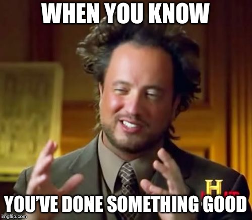 Ancient Aliens | WHEN YOU KNOW; YOU’VE DONE SOMETHING GOOD | image tagged in memes,ancient aliens | made w/ Imgflip meme maker