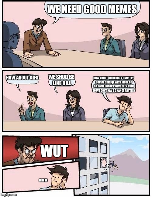 Boardroom Meeting Suggestion Meme | WE NEED GOOD MEMES; HOW ABOUT GIFS; WE SHUD BE LIKE BILL; HOW ABOUT INGREDIBLY UNWITTY SOCIAL CRITIQE WITH MORE OF DA SAME IMAGES WEVE BEEN USIN SO WE DONT HAV 2 CHANGE ANYTHIN; WUT; ... | image tagged in memes,boardroom meeting suggestion | made w/ Imgflip meme maker