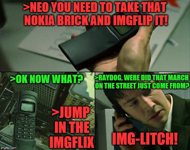 The IMGFL-IX. IMGflipphone and a glitch..the band was there one minute-gone the next...ITS TRUE | >NEO YOU NEED TO TAKE THAT NOKIA BRICK AND IMGFLIP IT! >RAYDOG, WERE DID THAT MARCH ON THE STREET JUST COME FROM? >OK NOW WHAT? >JUMP IN THE IMGFLIX; IMG-LITCH! | image tagged in welcome to the matrix | made w/ Imgflip meme maker