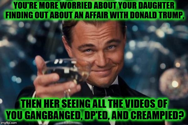 Leonardo Dicaprio Cheers | YOU'RE MORE WORRIED ABOUT YOUR DAUGHTER FINDING OUT ABOUT AN AFFAIR WITH DONALD TRUMP, THEN HER SEEING ALL THE VIDEOS OF YOU GANGBANGED, DP'ED, AND CREAMPIED? | image tagged in memes,leonardo dicaprio cheers | made w/ Imgflip meme maker