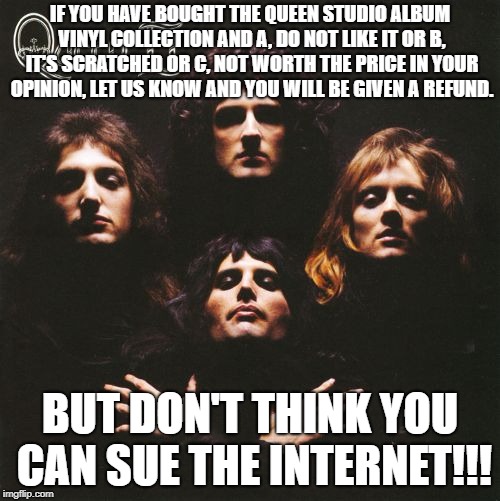 If You're Not Happy with the Queen Studio Vinyl Collection | IF YOU HAVE BOUGHT THE QUEEN STUDIO ALBUM VINYL COLLECTION AND A, DO NOT LIKE IT OR B, IT'S SCRATCHED OR C, NOT WORTH THE PRICE IN YOUR OPINION, LET US KNOW AND YOU WILL BE GIVEN A REFUND. BUT DON'T THINK YOU CAN SUE THE INTERNET!!! | image tagged in queen,internet,amazon | made w/ Imgflip meme maker