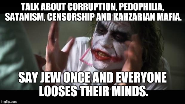 And everybody loses their minds Meme | TALK ABOUT CORRUPTION, PEDOPHILIA, SATANISM, CENSORSHIP AND KAHZARIAN MAFIA. SAY JEW ONCE AND EVERYONE LOOSES THEIR MINDS. | image tagged in memes,and everybody loses their minds | made w/ Imgflip meme maker