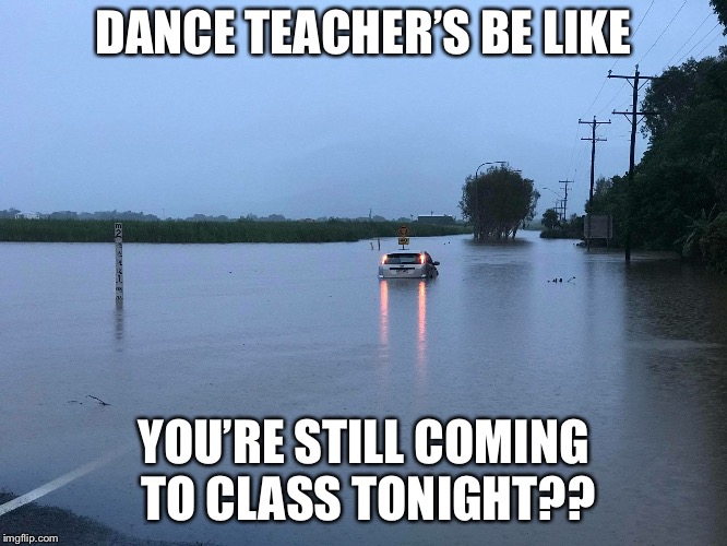 DANCE TEACHER’S BE LIKE; YOU’RE STILL COMING TO CLASS TONIGHT?? | image tagged in floods | made w/ Imgflip meme maker