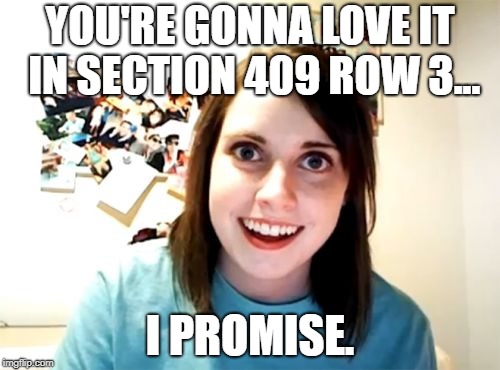 Overly Attached Girlfriend Meme | YOU'RE GONNA LOVE IT IN SECTION 409 ROW 3... I PROMISE. | image tagged in memes,overly attached girlfriend | made w/ Imgflip meme maker