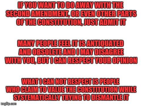 Blank White Template | IF YOU WANT TO DO AWAY WITH THE SECOND AMENDMENT, OR EVEN OTHER PARTS OF THE CONSTITUTION, JUST ADMIT IT; MANY PEOPLE FEEL IT IS ANTIQUATED AND OBSOLETE AND I MAY DISAGREE WITH YOU, BUT I CAN RESPECT YOUR OPINION; WHAT I CAN NOT RESPECT IS PEOPLE WHO CLAIM TO VALUE THE CONSTITUTION WHILE SYSTEMATICALLY TRYING TO DISMANTLE IT | image tagged in blank white template | made w/ Imgflip meme maker