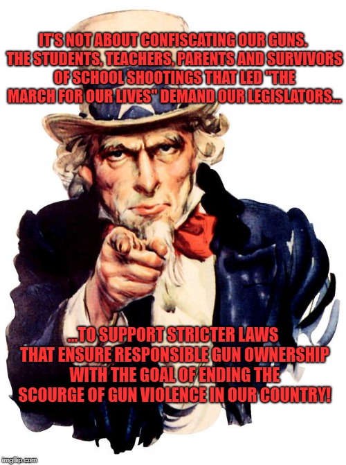 Uncle Sam Meme | IT'S NOT ABOUT CONFISCATING OUR GUNS. THE STUDENTS, TEACHERS, PARENTS AND SURVIVORS OF SCHOOL SHOOTINGS THAT LED "THE MARCH FOR OUR LIVES" DEMAND OUR LEGISLATORS... ...TO SUPPORT STRICTER LAWS THAT ENSURE RESPONSIBLE GUN OWNERSHIP WITH THE GOAL OF ENDING THE SCOURGE OF GUN VIOLENCE IN OUR COUNTRY! | image tagged in memes,uncle sam | made w/ Imgflip meme maker
