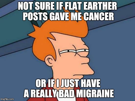 Futurama Fry | NOT SURE IF FLAT EARTHER POSTS GAVE ME CANCER; OR IF I JUST HAVE A REALLY BAD MIGRAINE | image tagged in memes,futurama fry | made w/ Imgflip meme maker