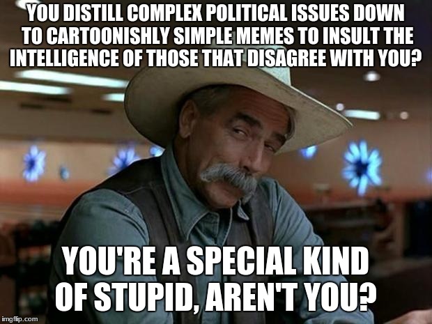 sam elliot april fools | YOU DISTILL COMPLEX POLITICAL ISSUES DOWN TO CARTOONISHLY SIMPLE MEMES TO INSULT THE INTELLIGENCE OF THOSE THAT DISAGREE WITH YOU? YOU'RE A SPECIAL KIND OF STUPID, AREN'T YOU? | image tagged in sam elliot april fools | made w/ Imgflip meme maker