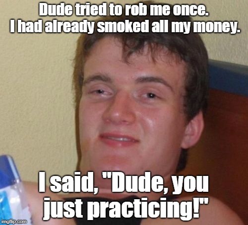 10 Guy Meme | Dude tried to rob me once. I had already smoked all my money. I said, "Dude, you just practicing!" | image tagged in memes,10 guy | made w/ Imgflip meme maker