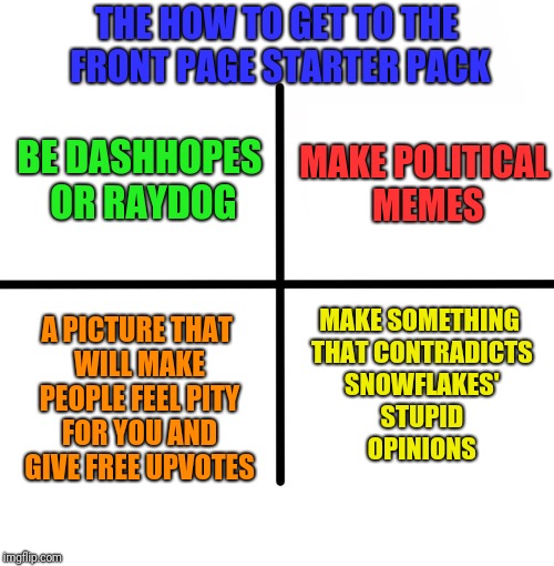 Blank Starter Pack Meme | THE HOW TO GET TO THE FRONT PAGE STARTER PACK; BE DASHHOPES OR RAYDOG; MAKE POLITICAL MEMES; MAKE SOMETHING THAT CONTRADICTS SNOWFLAKES' STUPID OPINIONS; A PICTURE THAT WILL MAKE PEOPLE FEEL PITY FOR YOU AND GIVE FREE UPVOTES | image tagged in memes,blank starter pack | made w/ Imgflip meme maker