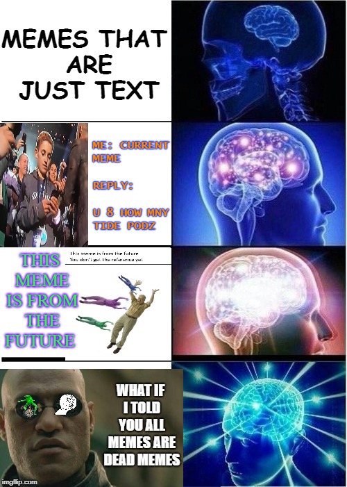 expanding brain dead  | MEMES THAT ARE JUST TEXT; ME: CURRENT MEME              
  REPLY:        U 8 HOW MNY TIDE PODZ; THIS MEME IS FROM THE FUTURE; WHAT IF I TOLD YOU ALL MEMES ARE DEAD MEMES | image tagged in memes,expanding brain,dead memes week,funny,dead memes | made w/ Imgflip meme maker