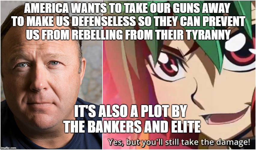 Alex Jones Gun Control | AMERICA WANTS TO TAKE OUR GUNS AWAY TO MAKE US DEFENSELESS SO THEY CAN PREVENT US FROM REBELLING FROM THEIR TYRANNY; IT'S ALSO A PLOT BY THE BANKERS AND ELITE | image tagged in alex jones meme funny arc v yugioh yuya take the damage gun guns | made w/ Imgflip meme maker