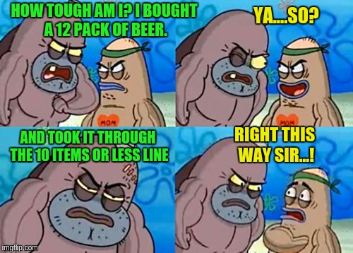How tough am I? | HOW TOUGH AM I? I BOUGHT A 12 PACK OF BEER. YA....SO? AND TOOK IT THROUGH THE 10 ITEMS OR LESS LINE; RIGHT THIS WAY SIR...! | image tagged in how tough am i | made w/ Imgflip meme maker
