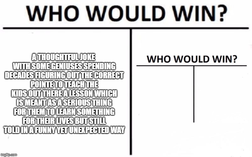 Who Would Win? Meme | A THOUGHTFUL JOKE WITH SOME GENIUSES SPENDING DECADES FIGURING OUT THE CORRECT POINTE TO TEACH THE KIDS OUT THERE A LESSON WHICH IS MEANT AS A SERIOUS THING FOR THEM TO LEARN SOMETHING FOR THEIR LIVES BUT STILL TOLD IN A FUNNY YET UNEXPECTED WAY | image tagged in memes,who would win | made w/ Imgflip meme maker