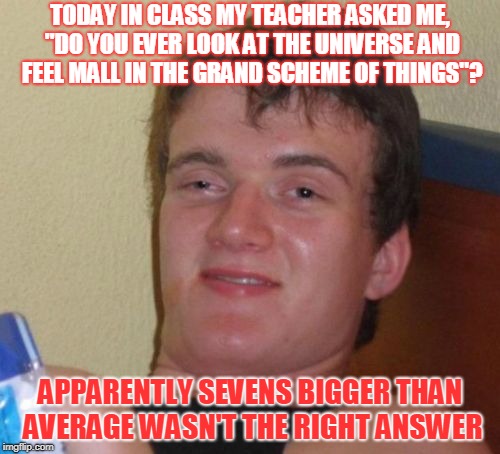 10 Guy Meme | TODAY IN CLASS MY TEACHER ASKED ME, "DO YOU EVER LOOK AT THE UNIVERSE AND FEEL MALL IN THE GRAND SCHEME OF THINGS"? APPARENTLY SEVENS BIGGER THAN AVERAGE WASN'T THE RIGHT ANSWER | image tagged in memes,10 guy | made w/ Imgflip meme maker