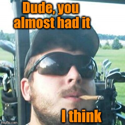 Dude, you almost had it I think | image tagged in high | made w/ Imgflip meme maker