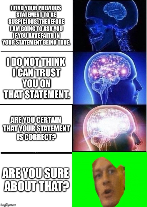 Are you sure about that? | I FIND YOUR PREVIOUS STATEMENT TO BE SUSPICIOUS, THEREFORE I AM GOING TO ASK YOU IF YOU HAVE FAITH IN YOUR STATEMENT BEING TRUE. I DO NOT THINK I CAN TRUST YOU ON THAT STATEMENT. ARE YOU CERTAIN THAT YOUR STATEMENT IS CORRECT? ARE YOU SURE ABOUT THAT? | image tagged in memes,expanding brain,are you sure about that,lol,humanity in a nutshell,in a nutshell | made w/ Imgflip meme maker