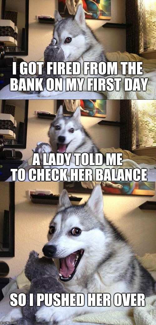 Bad Pun Dog | I GOT FIRED FROM THE BANK ON MY FIRST DAY; A LADY TOLD ME TO CHECK HER BALANCE; SO I PUSHED HER OVER | image tagged in memes,bad pun dog | made w/ Imgflip meme maker