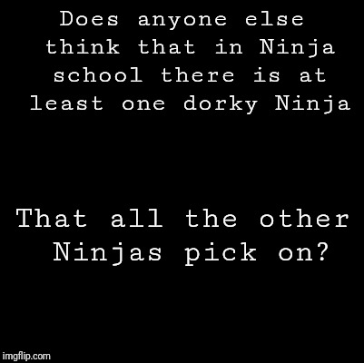 Blank | Does anyone else think that in Ninja school there is at least one dorky Ninja; That all the other Ninjas pick on? | image tagged in blank | made w/ Imgflip meme maker