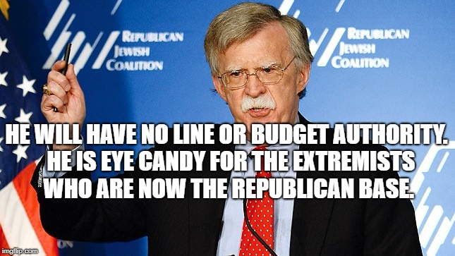 John Bolton | HE WILL HAVE NO LINE OR BUDGET AUTHORITY.  HE IS EYE CANDY FOR THE EXTREMISTS WHO ARE NOW THE REPUBLICAN BASE. | image tagged in john bolton | made w/ Imgflip meme maker