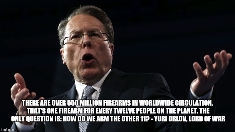 Reflection of our times | THERE ARE OVER 550 MILLION FIREARMS IN WORLDWIDE CIRCULATION. THAT'S ONE FIREARM FOR EVERY TWELVE PEOPLE ON THE PLANET. THE ONLY QUESTION IS: HOW DO WE ARM THE OTHER 11? - YURI ORLOV, LORD OF WAR | image tagged in nra,wayne lapierre,gun control | made w/ Imgflip meme maker