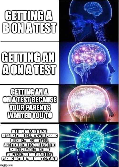 Expanding Brain Meme | GETTING A B ON A TEST; GETTING AN A ON A TEST; GETTING AN A ON A TEST BECAUSE YOUR PARENTS WANTED YOU TO; GETTING AN A ON A TEST BECAUSE YOUR PARENTS WILL FCKING MURDER YOU, DEGUT YOU, AND FEED THEIR TO YOUR FAVORITE FCKING PET, AND THEN THEY WILL SKIN YOU AND WEAR IT AS FCKING CLOTH IF YOU DIDN'T GET AN A | image tagged in memes,expanding brain | made w/ Imgflip meme maker
