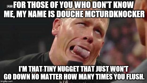 John Cena cringe-face | FOR THOSE OF YOU WHO DON'T KNOW ME, MY NAME IS DOUCHE MCTURDKNOCKER; I'M THAT TINY NUGGET THAT JUST WON'T GO DOWN NO MATTER HOW MANY TIMES YOU FLUSH. | image tagged in john cena cringe-face | made w/ Imgflip meme maker