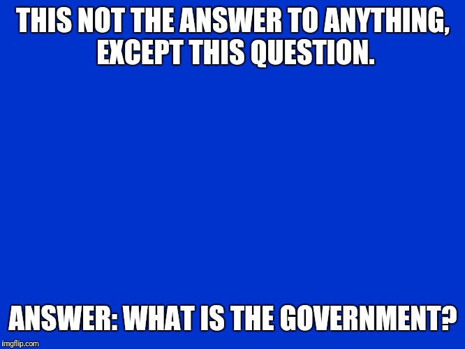 Jeopardy Blank | THIS NOT THE ANSWER TO ANYTHING, EXCEPT THIS QUESTION. ANSWER: WHAT IS THE GOVERNMENT? | image tagged in jeopardy blank | made w/ Imgflip meme maker