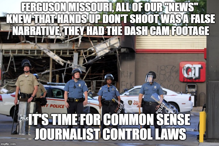 The damage narratives cause | FERGUSON MISSOURI, ALL OF OUR "NEWS" KNEW THAT HANDS UP DON'T SHOOT WAS A FALSE NARRATIVE, THEY HAD THE DASH CAM FOOTAGE; IT'S TIME FOR COMMON SENSE JOURNALIST CONTROL LAWS | image tagged in fake news | made w/ Imgflip meme maker