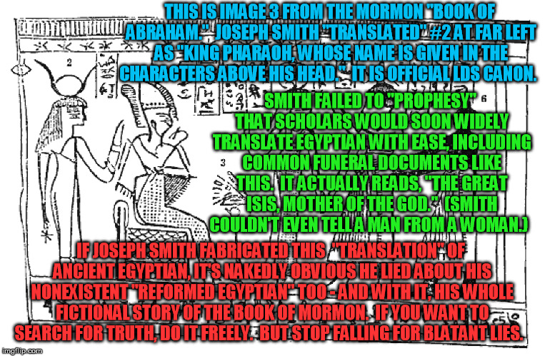 An easy test for the truth or falsity of Joseph Smith, the LDS church, and Mormonism | THIS IS IMAGE 3 FROM THE MORMON "BOOK OF ABRAHAM."  JOSEPH SMITH "TRANSLATED" #2 AT FAR LEFT AS "KING PHARAOH, WHOSE NAME IS GIVEN IN THE CHARACTERS ABOVE HIS HEAD."  IT IS OFFICIAL LDS CANON. SMITH FAILED TO "PROPHESY" THAT SCHOLARS WOULD SOON WIDELY TRANSLATE EGYPTIAN WITH EASE, INCLUDING COMMON FUNERAL DOCUMENTS LIKE THIS.  IT ACTUALLY READS, "THE GREAT ISIS, MOTHER OF THE GOD."  (SMITH COULDN'T EVEN TELL A MAN FROM A WOMAN.); IF JOSEPH SMITH FABRICATED THIS  "TRANSLATION" OF ANCIENT EGYPTIAN, IT'S NAKEDLY OBVIOUS HE LIED ABOUT HIS NONEXISTENT "REFORMED EGYPTIAN" TOO - AND WITH IT, HIS WHOLE FICTIONAL STORY OF THE BOOK OF MORMON.  IF YOU WANT TO SEARCH FOR TRUTH, DO IT FREELY.  BUT STOP FALLING FOR BLATANT LIES. | image tagged in mormon,egypt,papyrus,abraham,isis,pharaoh | made w/ Imgflip meme maker