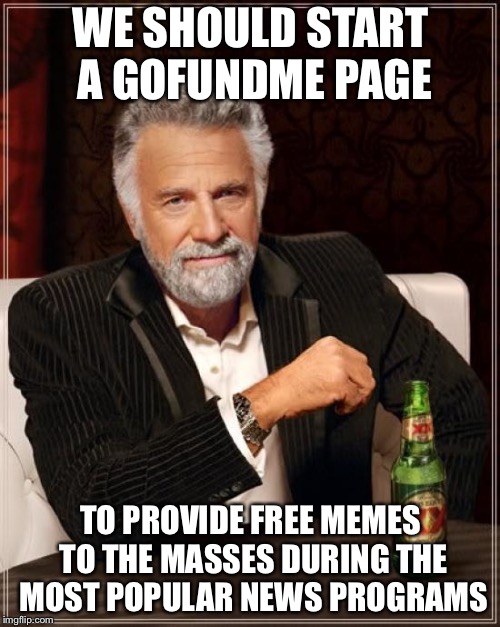 The Most Interesting Man In The World Meme | WE SHOULD START A GOFUNDME PAGE TO PROVIDE FREE MEMES TO THE MASSES DURING THE MOST POPULAR NEWS PROGRAMS | image tagged in memes,the most interesting man in the world | made w/ Imgflip meme maker