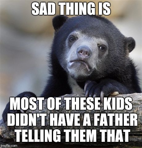 Confession Bear Meme | SAD THING IS MOST OF THESE KIDS DIDN'T HAVE A FATHER TELLING THEM THAT | image tagged in memes,confession bear | made w/ Imgflip meme maker