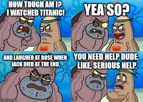 How Tough Are You Meme | YEA SO? HOW TOUGH AM I? I WATCHED TITANIC! AND LAUGHED AT ROSE WHEN JACK DIED AT THE END. YOU NEED HELP DUDE. LIKE, SERIOUS HELP. | image tagged in memes,how tough are you | made w/ Imgflip meme maker