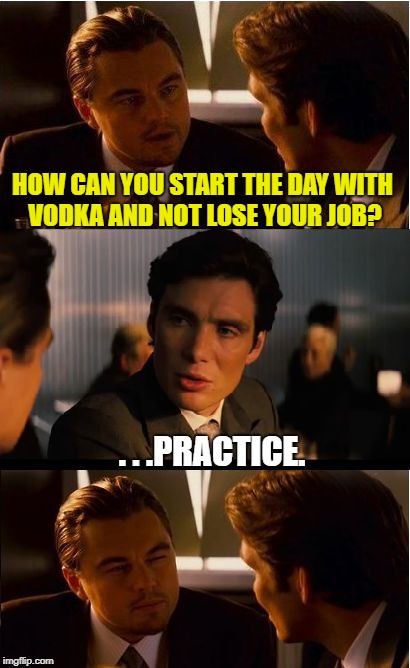 Inception | HOW CAN YOU START THE DAY WITH VODKA AND NOT LOSE YOUR JOB? . . .PRACTICE. | image tagged in memes,inception | made w/ Imgflip meme maker