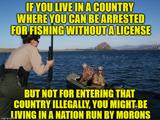 Ya don't say | IF YOU LIVE IN A COUNTRY WHERE YOU CAN BE ARRESTED FOR FISHING WITHOUT A LICENSE; BUT NOT FOR ENTERING THAT COUNTRY ILLEGALLY, YOU MIGHT BE LIVING IN A NATION RUN BY MORONS | image tagged in fishing warden,nation run by idiots,license please,go fish,hunting memes | made w/ Imgflip meme maker