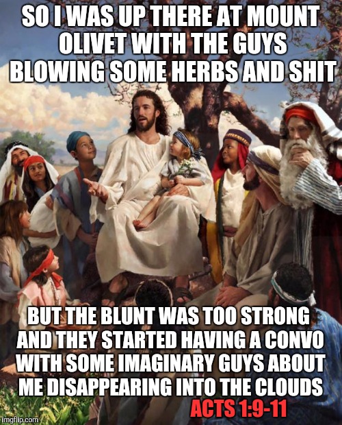 Story Time Jesus | SO I WAS UP THERE AT MOUNT OLIVET WITH THE GUYS BLOWING SOME HERBS AND SHIT; BUT THE BLUNT WAS TOO STRONG AND THEY STARTED HAVING A CONVO WITH SOME IMAGINARY GUYS ABOUT ME DISAPPEARING INTO THE CLOUDS; ACTS 1:9-11 | image tagged in story time jesus | made w/ Imgflip meme maker