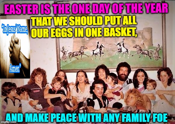HAPPY EASTER 2018 | EASTER IS THE ONE DAY OF THE YEAR; THAT WE SHOULD PUT ALL OUR EGGS IN ONE BASKET, AND MAKE PEACE WITH ANY FAMILY FOE | image tagged in family,holiday,religion,world peace,easter eggs | made w/ Imgflip meme maker
