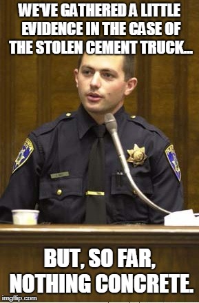 Police Officer Testifying Meme | WE'VE GATHERED A LITTLE EVIDENCE IN THE CASE OF THE STOLEN CEMENT TRUCK... BUT, SO FAR, NOTHING CONCRETE. | image tagged in memes,police officer testifying | made w/ Imgflip meme maker