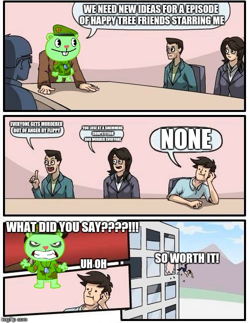 A really bad meme that took 3 minutes | WE NEED NEW IDEAS FOR A EPISODE OF HAPPY TREE FRIENDS STARRING ME; EVERYONE GETS MURDERED OUT OF ANGER BY FLIPPY; NONE; YOU LOSE AT A SWIMMING COMPETITION AND MURDER EVERYONE; WHAT DID YOU SAY????!!! SO WORTH IT! UH OH | image tagged in memes,boardroom meeting suggestion,happy tree friends | made w/ Imgflip meme maker