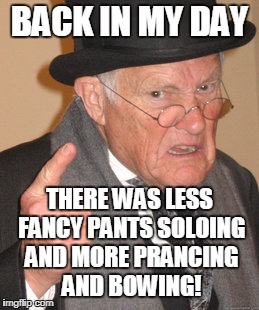 BACK IN MY DAY THERE WAS LESS FANCY PANTS SOLOING AND MORE PRANCING AND BOWING! | made w/ Imgflip meme maker