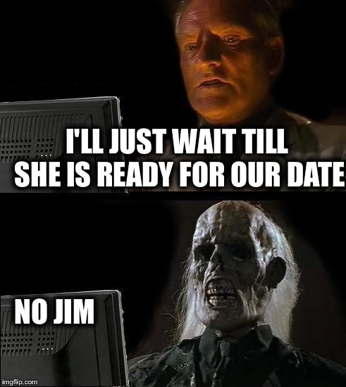 I'll Just Wait Here | I'LL JUST WAIT TILL SHE IS READY FOR OUR DATE; NO JIM | image tagged in memes,ill just wait here | made w/ Imgflip meme maker