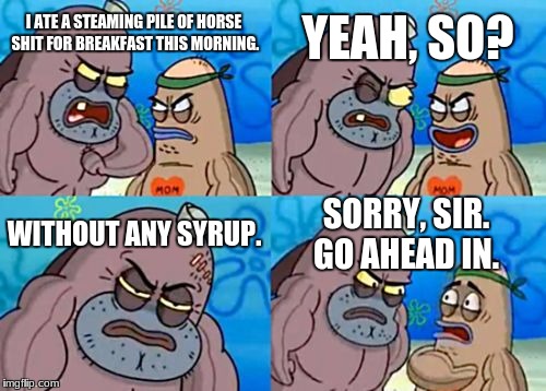 How Tough Are You Meme | YEAH, SO? I ATE A STEAMING PILE OF HORSE SHIT FOR BREAKFAST THIS MORNING. WITHOUT ANY SYRUP. SORRY, SIR. GO AHEAD IN. | image tagged in memes,how tough are you | made w/ Imgflip meme maker