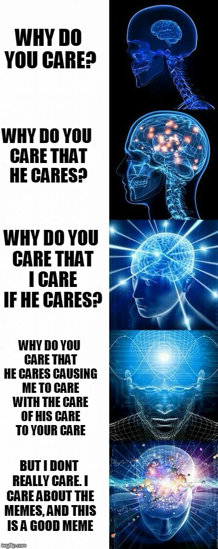 enlightened | WHY DO YOU CARE? WHY DO YOU CARE THAT HE CARES? WHY DO YOU CARE THAT I CARE IF HE CARES? WHY DO YOU CARE THAT HE CARES CAUSING ME TO CARE WITH THE CARE OF HIS CARE TO YOUR CARE; BUT I DONT REALLY CARE. I CARE ABOUT THE MEMES, AND THIS IS A GOOD MEME | image tagged in enlightened | made w/ Imgflip meme maker