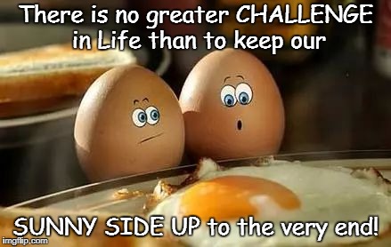 Sunny Side Up to the End | There is no greater CHALLENGE in Life than to keep our; SUNNY SIDE UP to the very end! | image tagged in fried eggs | made w/ Imgflip meme maker